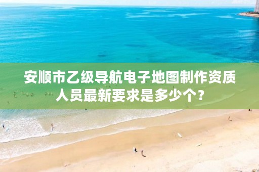 安顺市乙级导航电子地图制作资质人员最新要求是多少个?