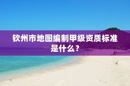 钦州市地图编制甲级资质标准是什么?