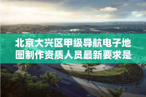 北京大兴区甲级导航电子地图制作资质人员最新要求是多少?