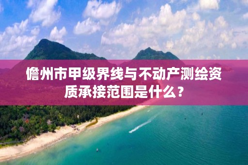 儋州市甲级界线与不动产测绘资质承接范围是什么?