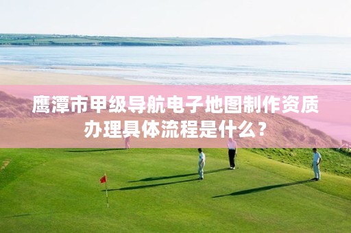 鹰潭市甲级导航电子地图制作资质办理具体流程是什么?