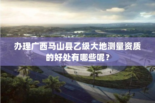 办理广西马山县乙级大地测量资质的好处有哪些呢?