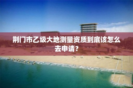 荆门市乙级大地测量资质到底该怎么去申请?