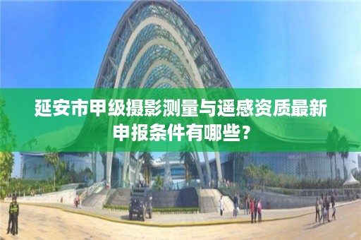 延安市甲级摄影测量与遥感资质最新申报条件有哪些?