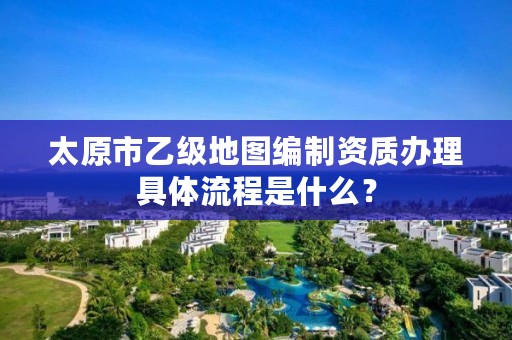 太原市乙级地图编制资质办理具体流程是什么?