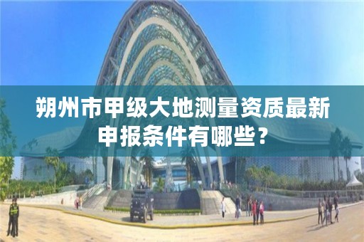 朔州市甲级大地测量资质最新申报条件有哪些?