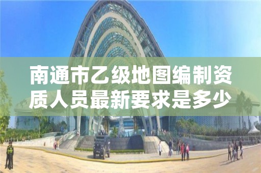 南通市乙级地图编制资质人员最新要求是多少个?