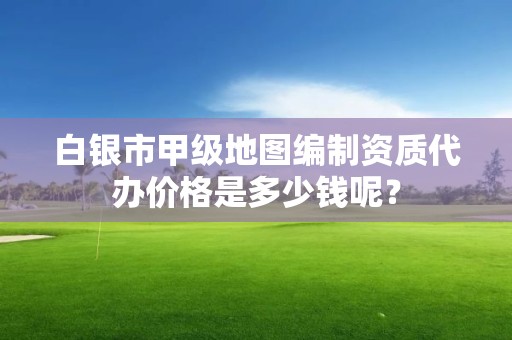 白银市甲级地图编制资质代办价格是多少钱呢?