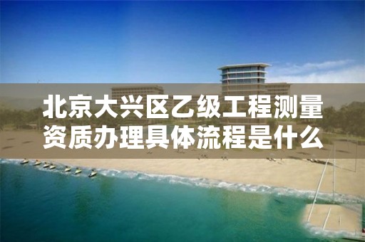 北京大兴区乙级工程测量资质办理具体流程是什么?