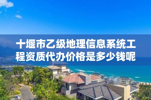 十堰市乙级地理信息系统工程资质代办价格是多少钱呢?
