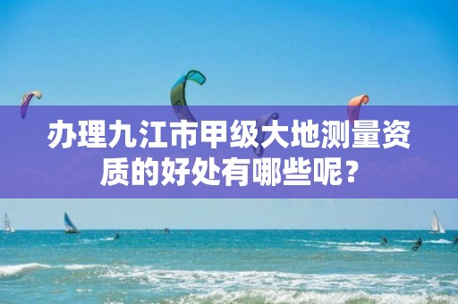 办理九江市甲级大地测量资质的好处有哪些呢?