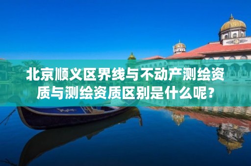 北京顺义区界线与不动产测绘资质与测绘资质区别是什么呢?