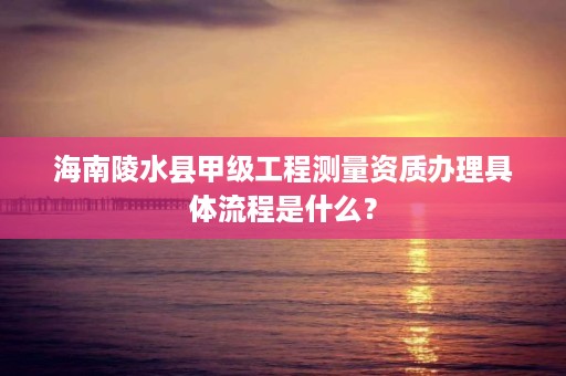 海南陵水县甲级工程测量资质办理具体流程是什么?