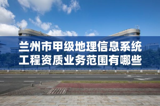 兰州市甲级地理信息系统工程资质业务范围有哪些?