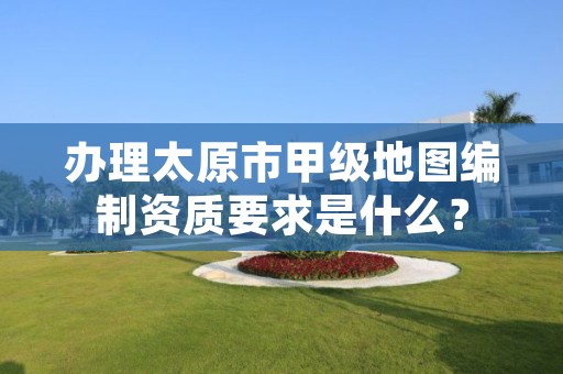 办理太原市甲级地图编制资质要求是什么？