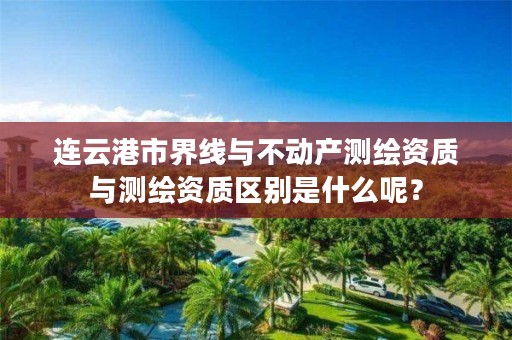 连云港市界线与不动产测绘资质与测绘资质区别是什么呢？