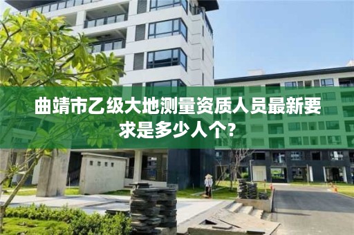 曲靖市乙级大地测量资质人员最新要求是多少人个？