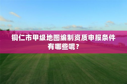 铜仁市甲级地图编制资质申报条件有哪些呢？