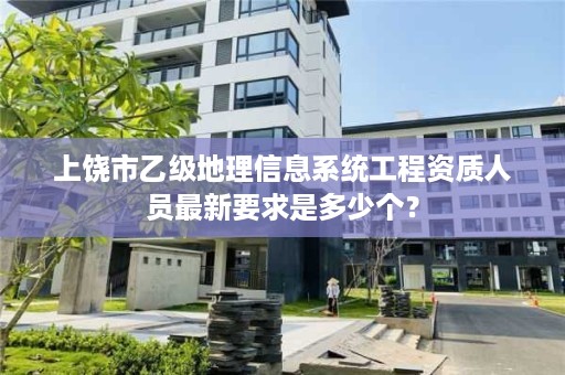 上饶市乙级地理信息系统工程资质人员最新要求是多少个?