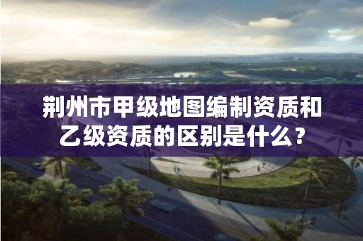 荆州市甲级地图编制资质和乙级资质的区别是什么?