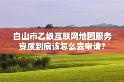 白山市乙级互联网地图服务资质到底该怎么去申请？