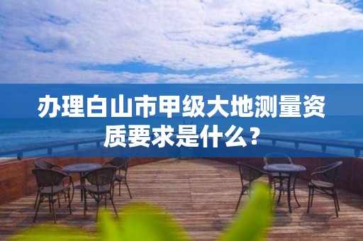 办理白山市甲级大地测量资质要求是什么？