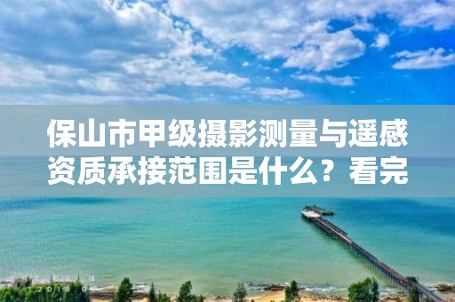 保山市甲级摄影测量与遥感资质承接范围是什么？看完你就知道了
