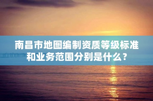 南昌市地图编制资质等级标准和业务范围分别是什么?
