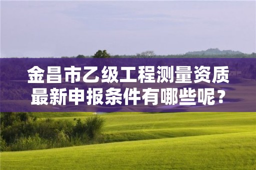 金昌市乙级工程测量资质最新申报条件有哪些呢?