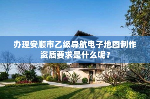 办理安顺市乙级导航电子地图制作资质要求是什么呢？