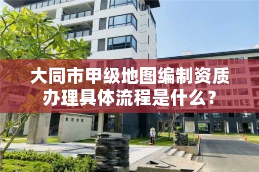 大同市甲级地图编制资质办理具体流程是什么?