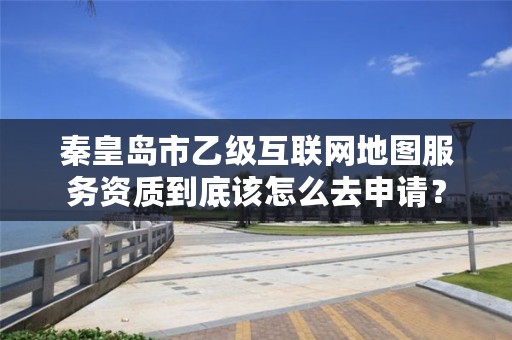秦皇岛市乙级互联网地图服务资质到底该怎么去申请？