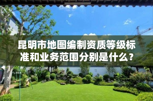 昆明市地图编制资质等级标准和业务范围分别是什么?