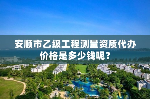 安顺市乙级工程测量资质代办价格是多少钱呢?