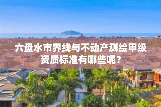 六盘水市界线与不动产测绘甲级资质标准有哪些呢?