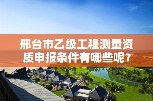 邢台市乙级工程测量资质申报条件有哪些呢?