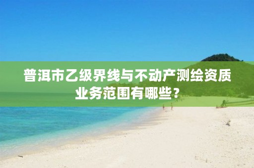 普洱市乙级界线与不动产测绘资质业务范围有哪些?