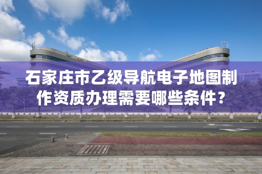 石家庄市乙级导航电子地图制作资质办理需要哪些条件？