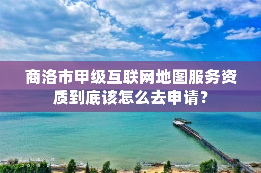 商洛市甲级互联网地图服务资质到底该怎么去申请?