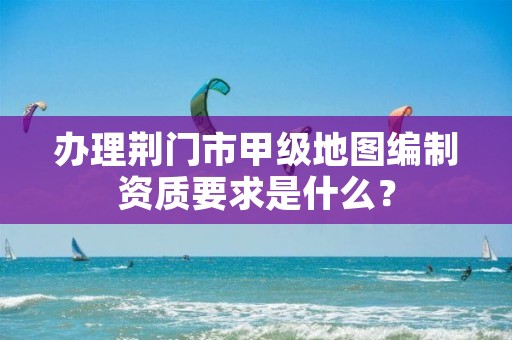 办理荆门市甲级地图编制资质要求是什么?