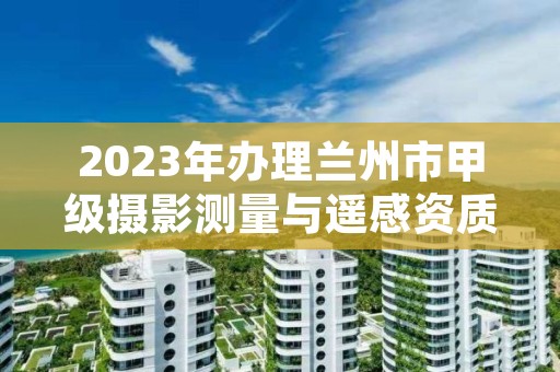2023年办理兰州市甲级摄影测量与遥感资质的好处有哪些呢?
