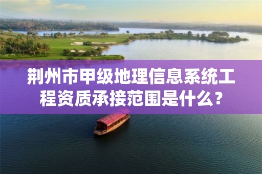 荆州市甲级地理信息系统工程资质承接范围是什么?