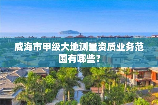 威海市甲级大地测量资质业务范围有哪些?