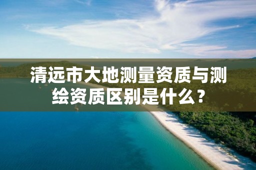 清远市大地测量资质与测绘资质区别是什么?