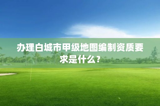 办理白城市甲级地图编制资质要求是什么？