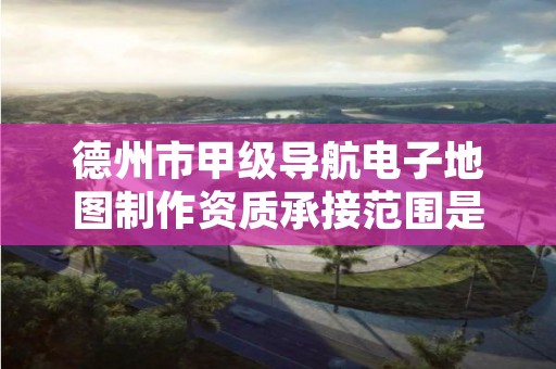 德州市甲级导航电子地图制作资质承接范围是什么?看完你就知道了