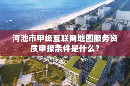 河池市甲级互联网地图服务资质申报条件是什么?