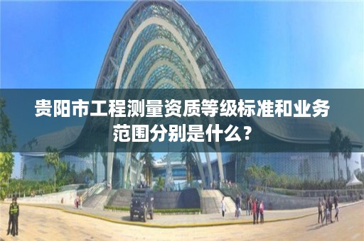 贵阳市工程测量资质等级标准和业务范围分别是什么?