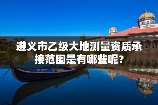 遵义市乙级大地测量资质承接范围是有哪些呢？