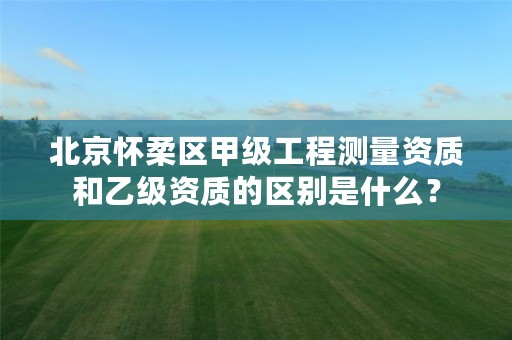 北京怀柔区甲级工程测量资质和乙级资质的区别是什么?